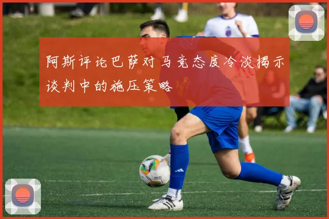阿斯评论巴萨对马竞态度冷淡揭示谈判中的施压策略