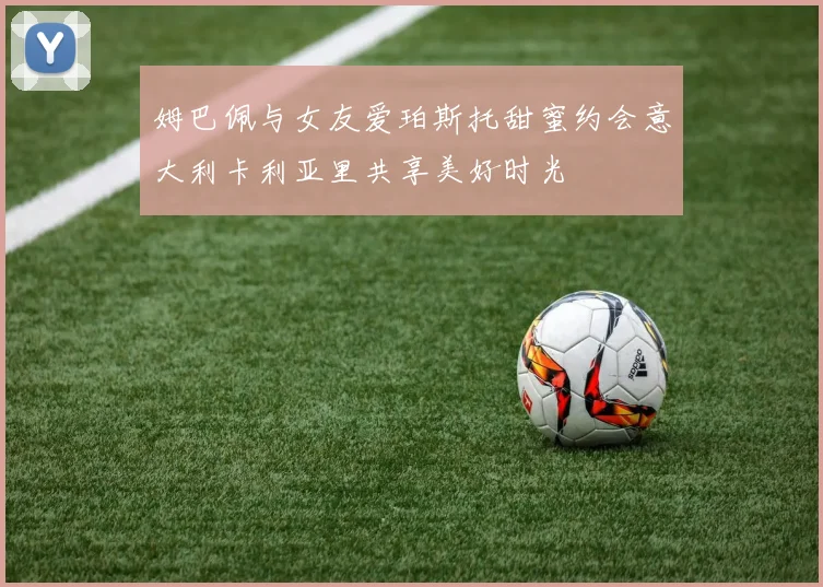 姆巴佩与女友爱珀斯托甜蜜约会意大利卡利亚里共享美好时光