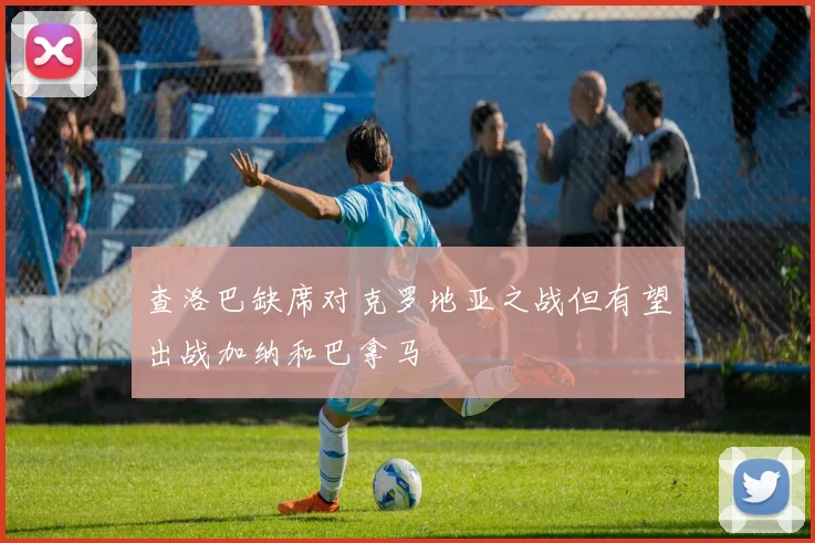 查洛巴缺席对克罗地亚之战但有望出战加纳和巴拿马