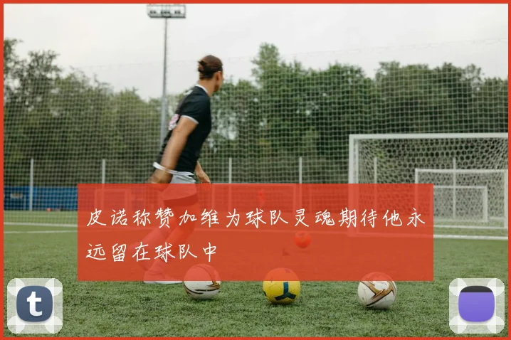 皮诺称赞加维为球队灵魂期待他永远留在球队中