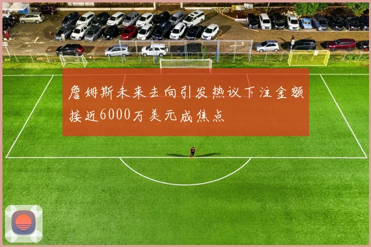 詹姆斯未来去向引发热议下注金额接近6000万美元成焦点
