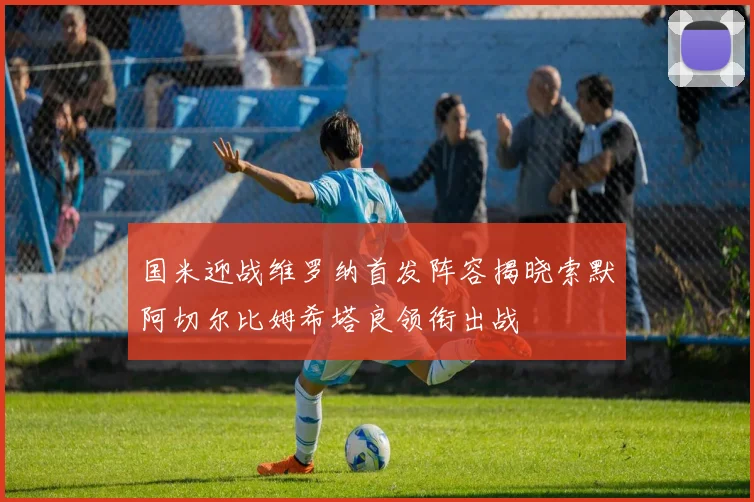 国米迎战维罗纳首发阵容揭晓索默阿切尔比姆希塔良领衔出战