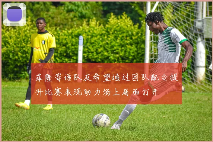 菲隆寄语队友希望通过团队配合提升比赛表现助力场上局面打开