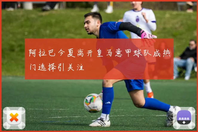 阿拉巴今夏离开皇马意甲球队成热门选择引关注