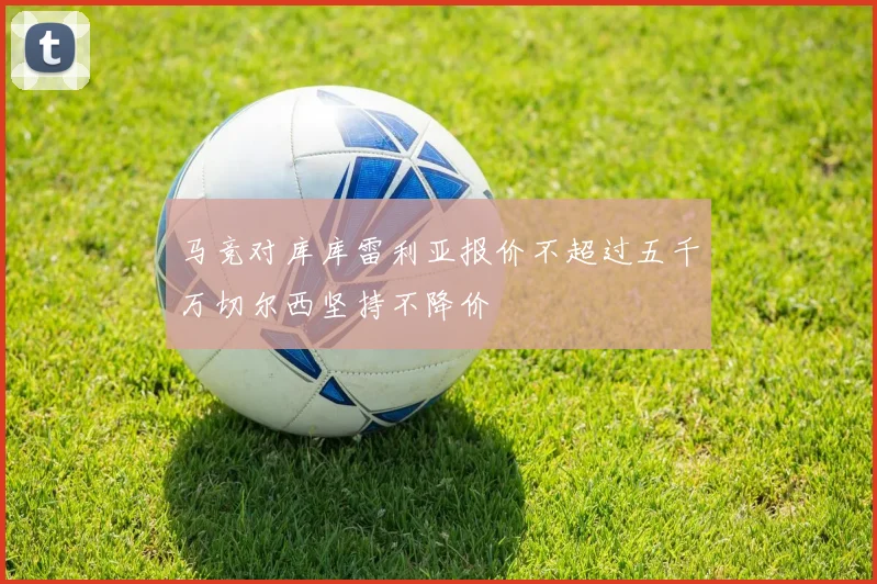 马竞对库库雷利亚报价不超过五千万切尔西坚持不降价