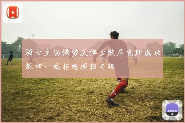 骑士主场强势反弹击败尼克斯成功扳回一城拒绝横扫之路