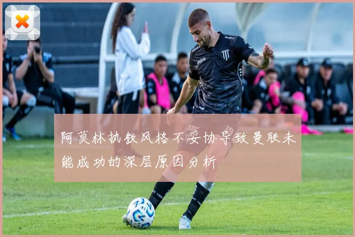 阿莫林执教风格不妥协导致曼联未能成功的深层原因分析