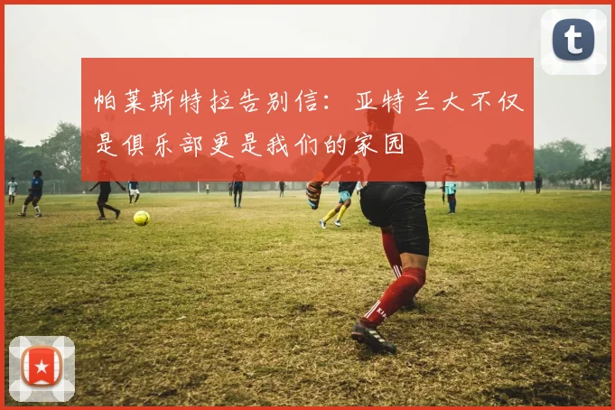 帕莱斯特拉告别信：亚特兰大不仅是俱乐部更是我们的家园