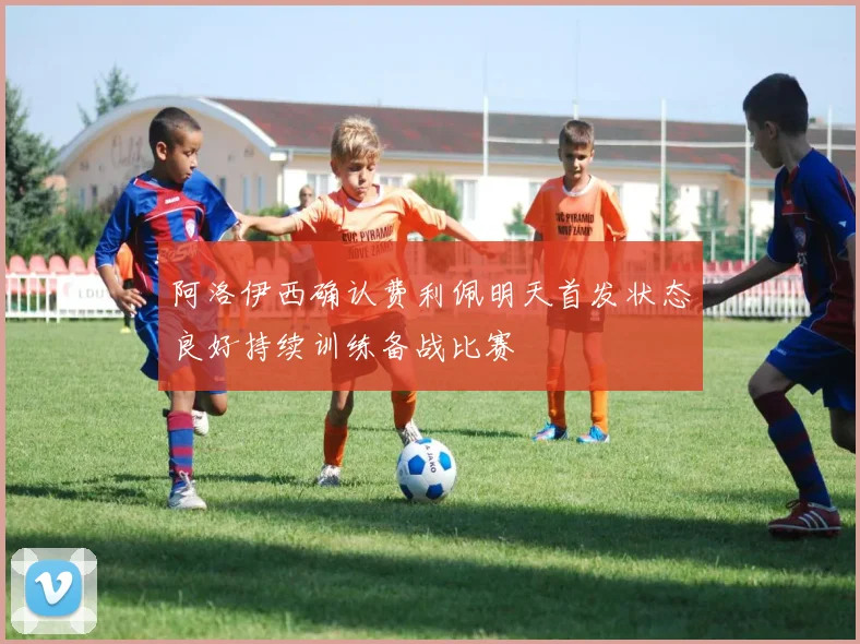 阿洛伊西确认费利佩明天首发状态良好持续训练备战比赛