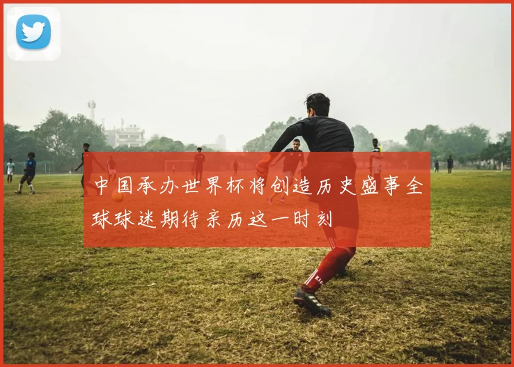 中国承办世界杯将创造历史盛事全球球迷期待亲历这一时刻