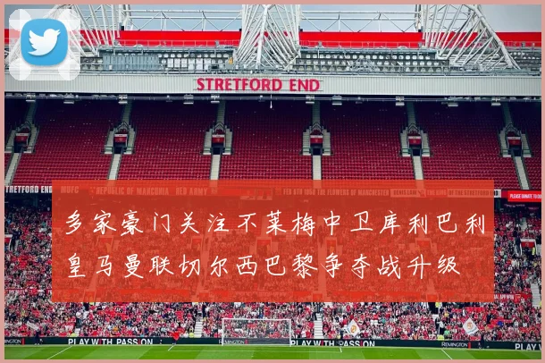 多家豪门关注不莱梅中卫库利巴利皇马曼联切尔西巴黎争夺战升级
