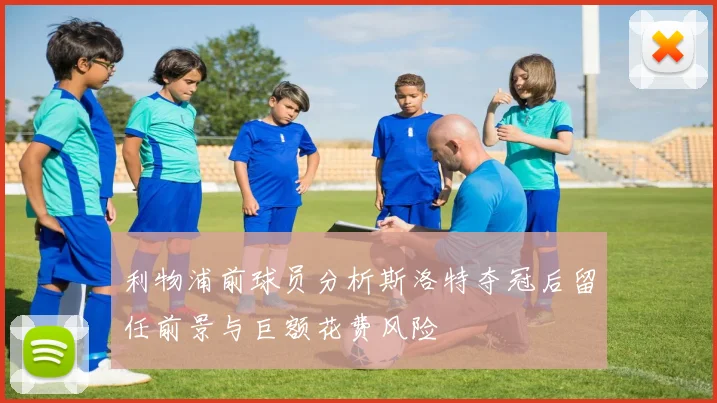 利物浦前球员分析斯洛特夺冠后留任前景与巨额花费风险