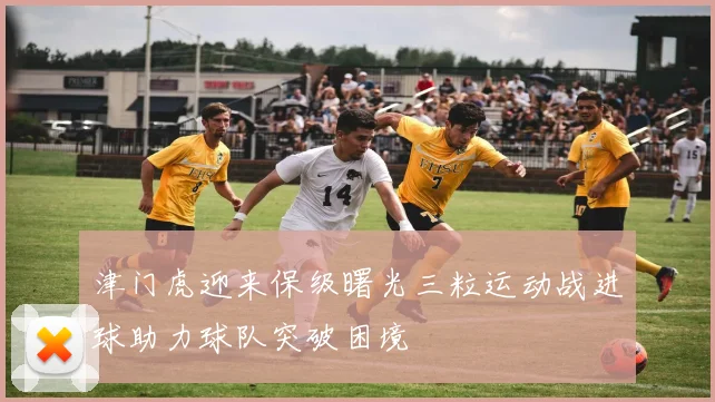 津门虎迎来保级曙光三粒运动战进球助力球队突破困境