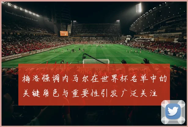 梅洛强调内马尔在世界杯名单中的关键角色与重要性引发广泛关注