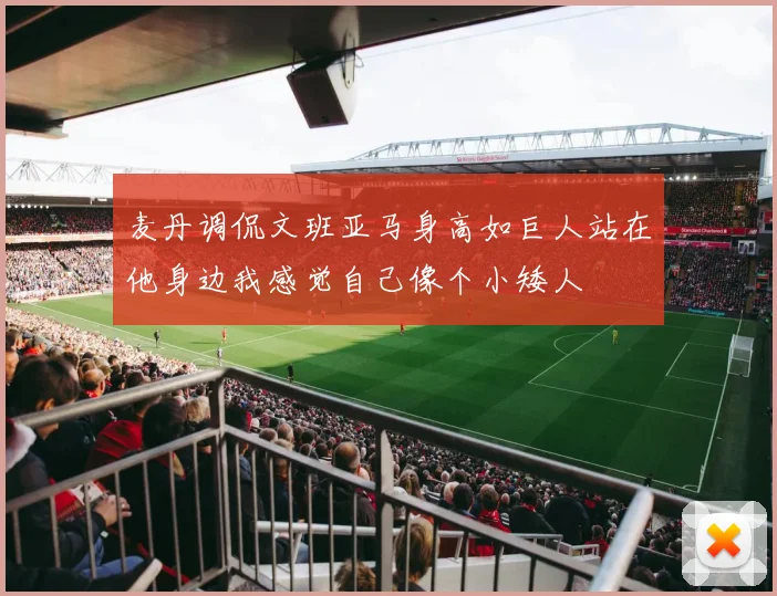 麦丹调侃文班亚马身高如巨人站在他身边我感觉自己像个小矮人