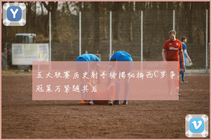 五大联赛历史射手榜揭秘梅西C罗争冠莱万紧随其后