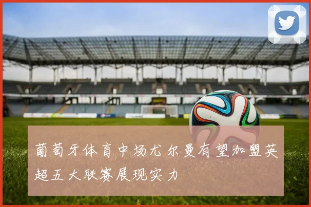 葡萄牙体育中场尤尔曼有望加盟英超五大联赛展现实力