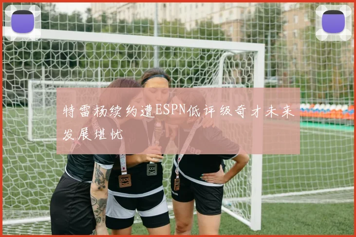 特雷杨续约遭ESPN低评级奇才未来发展堪忧
