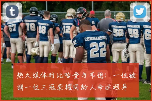 热火媒体对比哈登与韦德：一位被捕一位三冠荣耀同龄人命运迥异