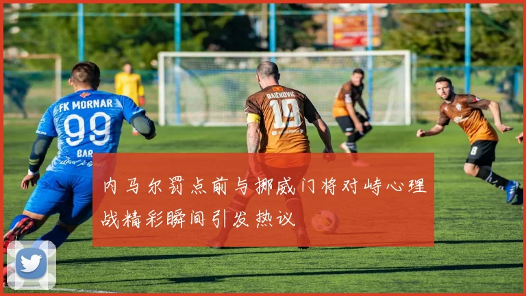 内马尔罚点前与挪威门将对峙心理战精彩瞬间引发热议