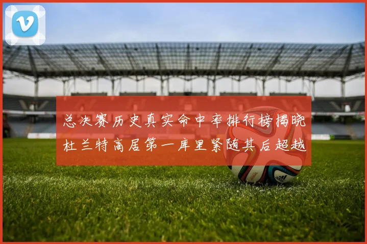 总决赛历史真实命中率排行榜揭晓杜兰特高居第一库里紧随其后超越奥尼尔
