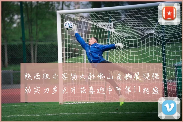 陕西联合客场大胜佛山南狮展现强劲实力多点开花喜迎中甲第11轮盛宴