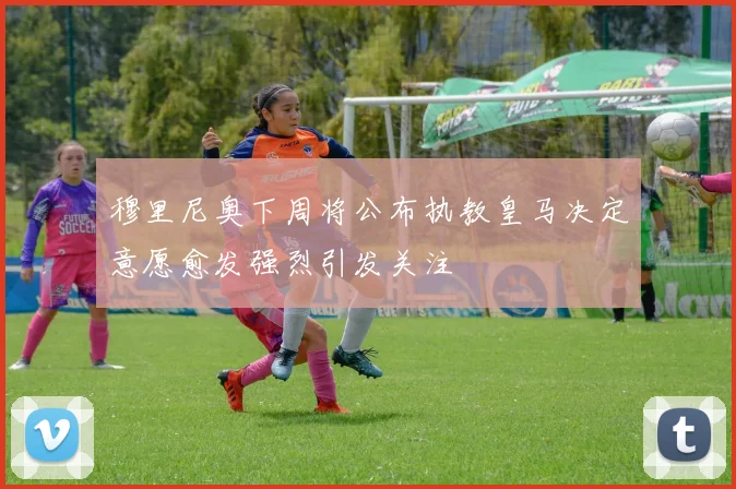 穆里尼奥下周将公布执教皇马决定意愿愈发强烈引发关注