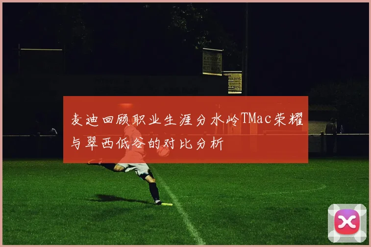 麦迪回顾职业生涯分水岭TMac荣耀与翠西低谷的对比分析