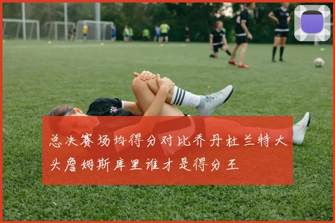 总决赛场均得分对比乔丹杜兰特大头詹姆斯库里谁才是得分王