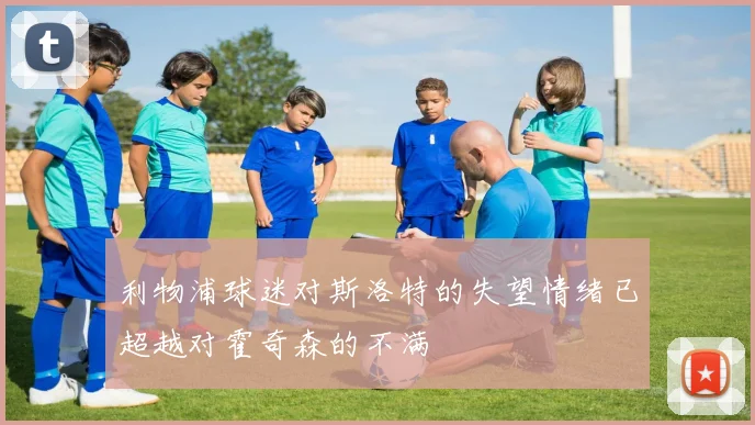 利物浦球迷对斯洛特的失望情绪已超越对霍奇森的不满