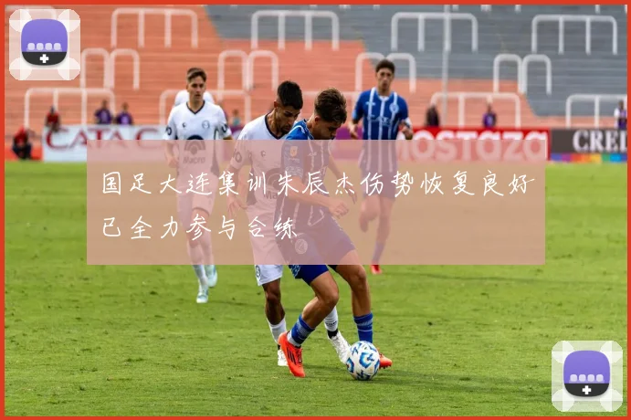 国足大连集训朱辰杰伤势恢复良好已全力参与合练