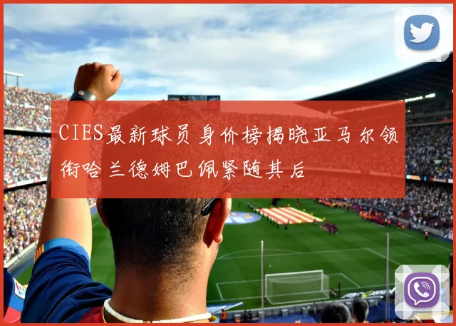CIES最新球员身价榜揭晓亚马尔领衔哈兰德姆巴佩紧随其后