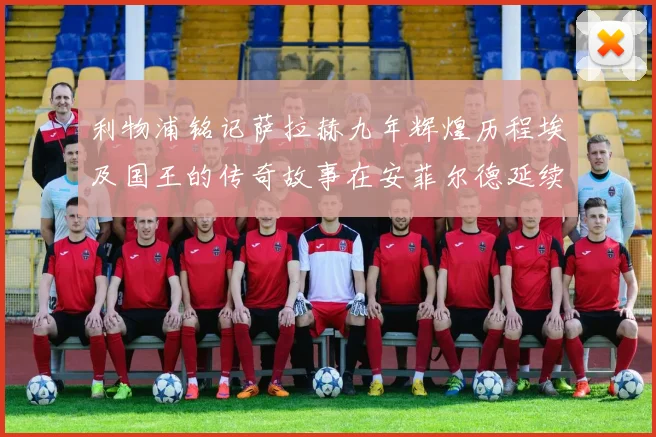 利物浦铭记萨拉赫九年辉煌历程埃及国王的传奇故事在安菲尔德延续