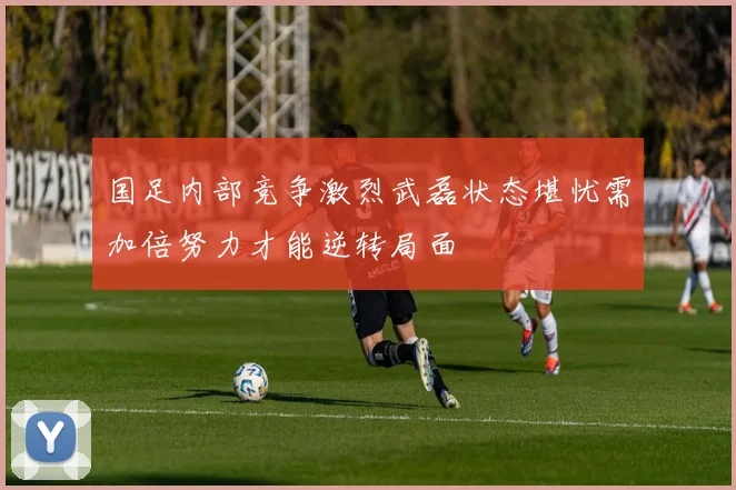 国足内部竞争激烈武磊状态堪忧需加倍努力才能逆转局面