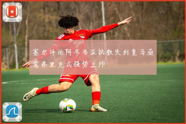 塞尔评论阿韦洛亚执教失利皇马亟需弗里克式强势主帅