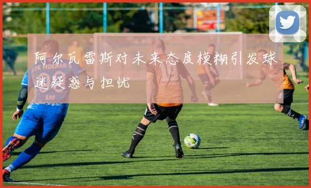 阿尔瓦雷斯对未来态度模糊引发球迷疑惑与担忧